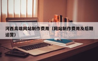 安陆河西高端网站制作费用（网站制作费用及后期运营）