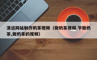 安陆清远网站制作奶茶视频（做奶茶视频,学做奶茶,做奶茶的视频）