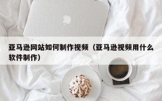 安陆亚马逊网站如何制作视频（亚马逊视频用什么软件制作）